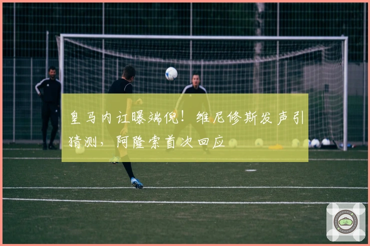 皇马内讧曝端倪！维尼修斯发声引猜测，阿隆索首次回应