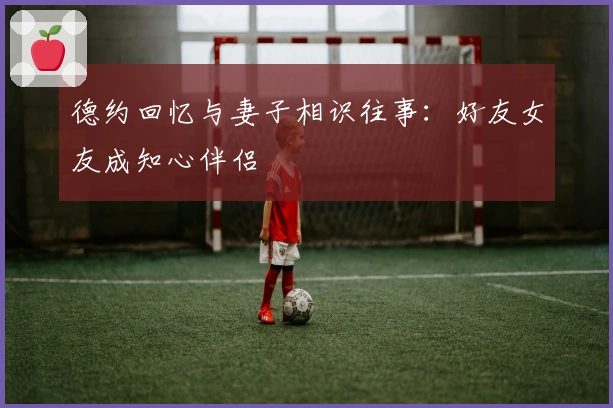 德约回忆与妻子相识往事：好友女友成知心伴侣