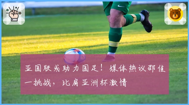 亚国联或助力国足！媒体热议邵佳一挑战，比肩亚洲杯激情