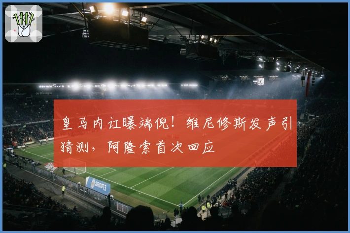 皇马内讧曝端倪！维尼修斯发声引猜测，阿隆索首次回应