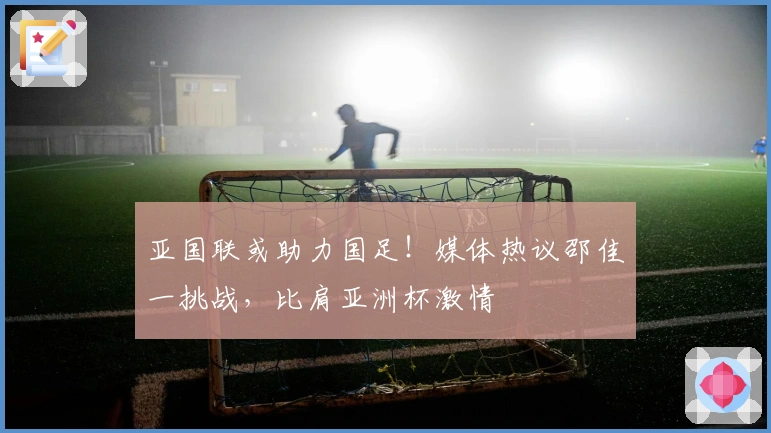 亚国联或助力国足！媒体热议邵佳一挑战，比肩亚洲杯激情