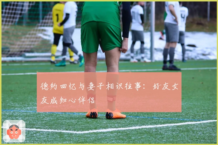 德约回忆与妻子相识往事：好友女友成知心伴侣