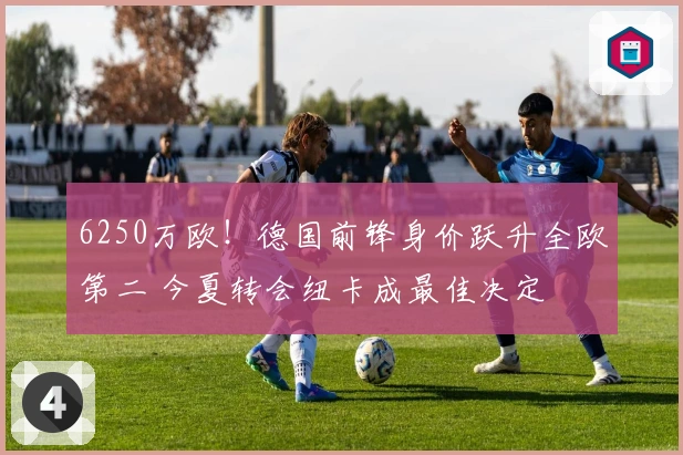 6250万欧！德国前锋身价跃升全欧第二 今夏转会纽卡成最佳决定