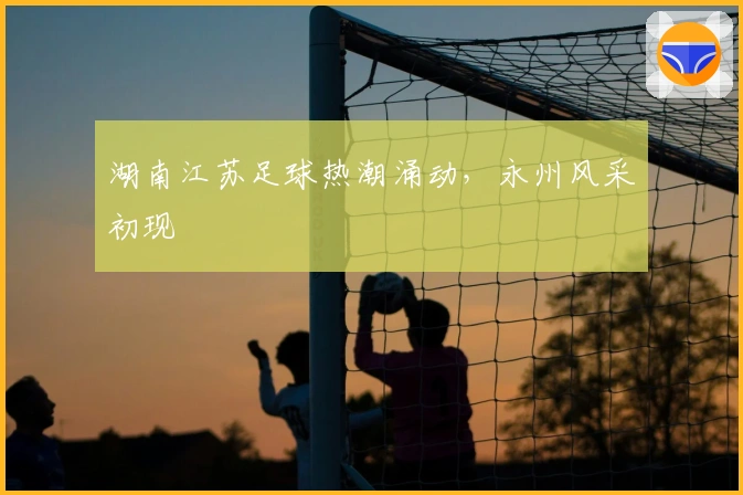 湖南江苏足球热潮涌动，永州风采初现