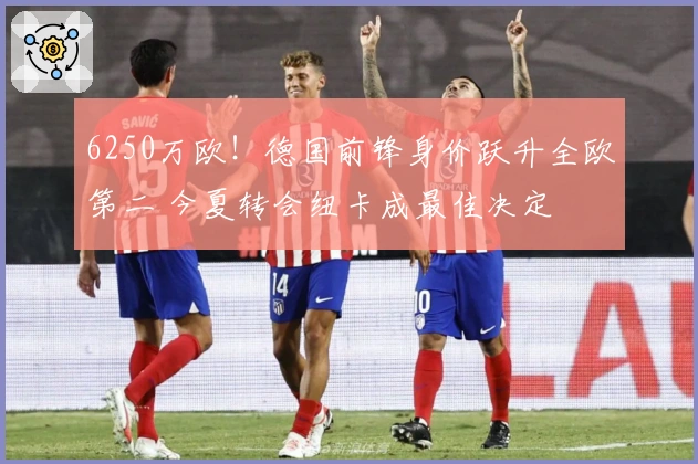 6250万欧!德国前锋身价跃升全欧第二 今夏转会纽卡成最佳决定